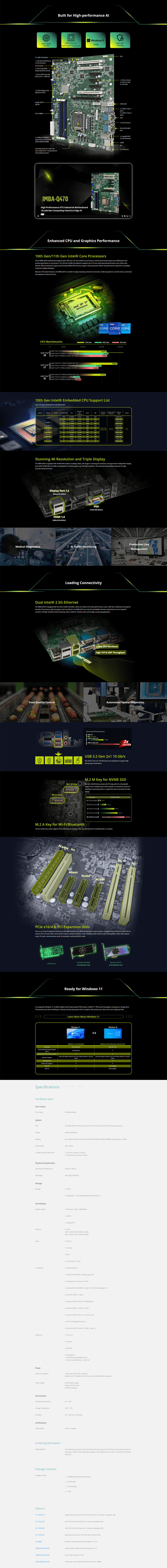 Built for Higherformance TTTndow 1 Q47  ore orReady TTecurity  USB 20 header1  RS2322 port2  RS232 portFront anel1  M2 224280M key   30 41  M2 2230 A key lot 30   USB )4  SATA p portRA 01510) Q470D1   16 lot3   4 slots3   slotsAudio Jack & 2  USB  Gen 1ports2  USB  Gen 2portsGA2  RS232 portsRS232422485port4  288 2933MHzdualchannel unbuffered SDRAM LGA1200 socket for 10th11thGen  ore  andeleron® processors2    Gb EthernetsHDMD2  USB portsMBAQ470High erformance ATX ndustrial MotherboardAccelerate omputingintensive Edge Enhanced CPU and  Performance10th Gen11th Gen  Core sThe  IMBAQ470 motherboard supports both 10th and 11th Gen  Core processors and the performance boosts up to 80 better thanprevious generation on  processor The 10th Gen  Core platform supports up to 10 cores and improved performance over Coffee Refresh th increased I capacity and the latest  memory support these processors deliver the performance required to consolidateindustrial multiple workloadsBecause of the above features the IMBAQ470 is suitable for edge computing industrial automation medical equipment machine vision automatedtest equipment and much moreCPU BenchmarksIntel 10th 11thGen 5000Intel Core 100  250 )Intel® Core Intel Core i910900  0 10C)Intel® Core 9900  0 8C16T)i9Intel® Core 100  250 8C/16T)Intel® Core Intel® Core i710700  0GH 8C/16T)i7Intel Core i79700  300 8C/)intelintelintel  i71911th Gen10th Gen9th Gen1000000020000Intel® CoreIntel® Core i5110  260 (6C/12T)Intel® Core i510400  290 (Intel® Core i59400  290 (6C/6T) 94982347620702170092082417189134091714910th Gen Intel® Embedded CPU Support ListUp to 10 cores/20 threads in LGA1200 socketBrandProcess Cores/ThreadsCPU 1910/20 17  15   LakeS48CoreTM401910900TE1510500TEProcessorFrequency28 CacheProcessor  BaseGraphics FrequencyMemoryChipset 29 GHz GHz65W-2933 2933DDR4 2933DDR4 29333.1 GHz GHzEMB65W GHz9MBIntel® UHDGraphics 630350 MHz GHzPentium2/4 GHzPentium GHz2/22MBDDR4-2400Stunning 4K Resolution and Triple DisplayThe IMBA-Q470 is equipped with Intel® UHD Graphics to display videos and images in stunning 4K resolutions. Among its three independent displayports (VGA+HDMI+DP) the HDMI and DisplayPort can both support up to 4K high resolution. The enhanced visual quality responses the highprecision demand of users.Display Port 1.2(4096304 60Hz)HDMI 1.4(40962160 30Hz)VGA(19201080 @60Hz)Medical Diagnostics Traffic MonitoringProduction LineManagementLeading ConnectivityDual Intel® 2.5G EthernetThe IMBA-Q470 is equipped with two Intel  controllers which are ready for the latest-performance router. With two  ports owning thebenefits of low-latency high-throughput and cost-effective the IMBA-Q470 can meet the bandwidth-intensive requirements such as large filetransfers and high resolution video streaming which is ideal for machine vision and  edge computing applications.Food Quality Control1 A KeyIntel® D M KeyLower CPU WorkloadHigh TCP & UDP ThroughputTheoretical PerformanceUSB 0.48 GbpsAutomated ptical InspectionUSB  Gen 110 Gbps2FASTERUSB 3.2 Gen 21 10 Gb/sTwo USB 3.2 Gen 21 (10 Gb/s) ports are integrated to support highdensity data .M.2 M Key for NVME SSDThe M.2 2242/80 M-key socket with  Epress®   bandwidthsupports up to 32Gbps data-transfer speeds. It's the perfect choice forinstalling an operating system or application drive to provide fast dataaccess.faceM.2 SATA 6Gb/s 6Gb/sM.2   2M.2  3.0 2Transfer Rate10Gb/s16Gb/sM.2   4M.2  3.0 4MainstreamM.2 A Key for Wi-/BluetoothThe M.2 2230 A-key socket supports /USB mode for creating a fast cost-effective Wi- 6 and Bluetooth  solution.PCleX16 PCleX4/s32Gb/s 16/4 &  Epansion SlotsThere is an array of epansion interfaces on the IMBA-Q470 to meet different demands of each customer. It supports up to three PCI three  4and one  16 slot which can be used to install a variety of interface cards including motion control cards frame grabber cards video capturecards I/ cards counication cards  accelerator cards and GPGPU cards.Mustang-V100-MX8Mustang-T100-GPGPU CardAl Accelerator CardAl Accelerator CardReady for  11To comply with Windows 11 IEI BIS enables Intel firmware-based TPM function Intel® PTT. TPM can be leveraged to encrypt your storage drive.This protects your data including your identity and operating system files. Encryption also protects your data in the case of physical theft.Learn More About Windows 11 Mode  App AssignedAccessWindows 11Windows 10Windows 11Windows 10Windows 11  Windows 10  Enterprise Version 21H2Annual SAC and LTSCComing SoonUnified Write  (UWF) UpdatesBrowser SupportVMicrosoft Edge included in bo and follows Modern  Microsoft Edge included in bo and follows Modern LifecyclePolicyPolicy Real TimeWPA3 H2E SupportWi-Fi USB SpecificationsHardware Spec.Form FactorForm FactorSystemCPUATX MotherboardNot AvailableNot AvailableLGA1200 Intel® 10/11th Generation Core 19/17/15/13 Celeron® and Pentium® processorChipsetIntel® Q470/Q470EMemoryMemory Ma.Four 288- 2933 MHz Dual-Channel DDR4 SDRAM Unbuffered  supported up to 128GBup to 128GBCooling method/ System Fan1  CPU fan connector (1 )2  System fan connector ( )Physical CharacteristicsDimensions () (mm)Net Weight244mm  305mmGW1200g/NW700gStorageStorage4  SATA1 x M.2(NGFF) 1 x M.2 M Key (2240/2280) with  I/ InterfaceDisplay Output1 x VGA Up to 1920 x 1080 @60Hz1 x HDMI1 x DisplayPortEthernet LANLAN1 Intel®   controllerLAN2 Intel® 1225V  controllerAudio1 x Line in1 x Line out1 x Mic1 x Front Audio 5 pinI/O Interface External RS-2321 x External RS-422/485 RS-485 support AFC2 x Internal RS-232   pin P2.541 x Internal RS-232/422/485 5 pin P2.54RS-485 support AFC2 x External USB 2.0 Type-A2 x External USB 3.2 Gen1/s(Type-A) Internal USB 2.0: 2x4 pin P2.542x Inter al USB 3.2 Gen1x1 : 2x10 pin p2.01 x DIO: 8-bit digital I/O (2x5 pin2x External USB 3.2 Gen2x1:10Gb/s (Type-A )Expansion1 x  x16PowerPower Consumption3 x  x43 x PCI Slot2xM.2 NGFF):1 x M.2 M-key 2242/2280 ( x4)1 x M.2 A-key 2230 ( x1 / USB 2.0)3.3V@1.36A  12V@7.5A(Intel® Core 19-10900E CPU with four 32 GB 3200 MHz DDR4 memory)Power SupplyATX/AT power supplyEnvironmentOperating TemperatureStorage TemperatureHumiditySupport AT/ATX mode/ Compliant0C CC-70C5%%, non-condensingCertificationsSafety & EMCCE/FCC compliantOrdering InformationIMBA-Q470-R10Package ContentsPackage ContentOptionsCF-115XA-R10CF-1156C-R20ATX motherboard supports LGA1200 Intel® 10th Generation Core 19/17/15/13, Celeron® and Pentium® processor, DDR4, triple independent displays, dual  LAN, M.2, USB 3.2, SATA 6Gb/s, HD Audioand  1 x IMBA-Q470 single board computer 2 x SATA cable 1 x I/O shielding 1 x QIGHigh-performance LGA1155/1156/1200 cooler ,  chassis compatible, 73WLGA1155/1156/1200 cooler ,  chassis compatible, 45WCF-1156D-R30CF-115XE-R10CB-USB02LGA1155/1156/1200 cooler kit, 1U chassis compatible, 65WHigh-performance LGA1155/1156/1200 cooler kit, 95WDual port USB cable with bracket, 300mm, P-2.5419800-010500-200-RSUSB 3.0/USB3.2 cable 450mm with bracket, P-2.019800-020100-100-RSRS-232 cable, 230mm, P-2.5432102-000100-200-RSSATA power cable, MOLEX 8981-4M to SATA15P, 150MMB